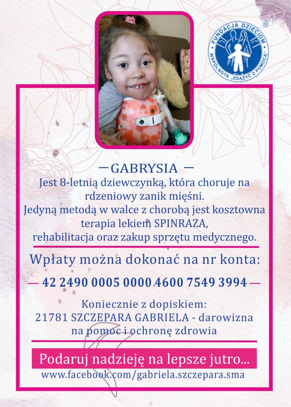 Fundacja Dzieciom Wspólnota Zdążyć z pomocą.  Zdjęcie Gabrysi  Gabrysia jest 8-letnią dziewczynką, która choruje na rdzeniowy zanik mięśni. Jedyną metodą w walce z chorobą jest kosztowna terapia lekiem SPINRAZA, rehabilitacja oraz zakup sprzętu medycznego.  Wpłaty można dokonać na numer konta: 42 2490 0005 0000 4600 7549 3994. Koniecznie z dopiskiem: 21781 SZCZEPARA GABRIELA – darowizna na pomoc i ochronę zdrowia.  Podaruj nadzieję na lepsze jutro...  www.facebook.com/gabriela.szczepara.sma