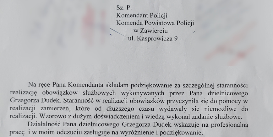 Szanowny Pan Komendant Policji, Komenda Powiatowa Policji w Zawierciu, ulica Kasprowicza 9. Na ręce Pana Komendanta składam podziękowanie za szczególnej staranności realizację obowiązków służbowych wykonywanych przez Pana dzielnicowego Grzegorza Dudek. Staranność w realizacji obowiązków przyczyniła się do pomocy w realizacji zamierzeń, które od dłuższego czasu wydawały się niemożliwe do realizacji. Wzorowo z dużym doświadczeniem i wiedzą wykonał swoje zadanie służbowe. Działalność Pana dzielnicowego Grzegorza Dudek wskazuje na profesjonalną prac i w moim odczuciu zasługuje na wyróżnienie i podziękowanie. Proszę o pozytywne rozpatrzenie i docenienie Pana dzielnicowego Grzegorza Dudek. Dziękuję za pozytywne rozpatrzenie prośby.