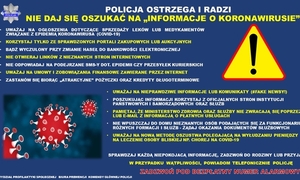 Policja ostrzega i radzi. Nie daj się oszukać na „informacje o koronawirusie” UWAŻAJ NA OGŁOSZENIA DOTYCZĄCE SPRZEDAŻY LEKÓW LUB MEDYKAMENTÓW ZWIĄZANE Z EPIDEMIĄ KORONAWIRUSA (COVID 19 • KORZYSTAJ TYLKO ZE SPRAWDZONYCH PORTALI ZAKUPOWYCH LUB AUKCYJNYCH • BĄDŹ WYCZULONY PRZY ZMIANIE HASEŁ DO BANKOWOŚCI ELEKTRONICZNEJ • NIE OTWIERAJ LINKÓW Z NIEZNANYCH STRON INTERNETOWYCH • NIE ODPOWIADAJ NA PODEJRZANE SMS Y DOT EPIDEMII CZY PRZESYŁEK KURIERSKICH • UWAŻAJ NA UMOWY I ZOBOWIĄZANIA FINANSOWE ZAWIERANE PRZEZ INTERNET • ZASTANÓW SIĘ BIORĄC „ POŻYCZKI ORAZ KREDYTY DŁUGOTERMINOWE UWAŻAJ NA NIEPRAWDZIWE INFORMACJE LUB KOMUNIKATY (#FAKE NEWSY!) • POSZUKUJĄC INFORMACJI KORZYSTAJ Z OFICJALNYCH STRON INSTYTUCJI PAŃSTWOWYCH I SAMORZĄDOWYCH ORAZ SŁUŻB • PAMIĘTAJ, ŻE MINISTERSTWO ZDROWIA ORAZ SŁUŻBY NIE ZWRACAJĄ SIĘ POPRZEZ SMS LUB E MAIL Z INFORMACJĄ O PŁATNYCH USŁUGACH • NIE WPUSZCZAJ DO DOMU NIEZNANYCH OSÓB PODAJĄCYCH SIĘ ZA FUNKCJONARIUSZY RÓŻNYCH FORMACJI I SŁUŻB ŻĄDAJ OKAZANIA DOKUMENTÓW SŁUŻBOWYCH • UWAŻAJ NA NOWĄ METODĘ OSZUSTWA POLEGAJĄCĄ NA WYŁUDZANIU PIENIĘDZY NA LECZENIE OSOBY BLISKIEJ NP. CHOREJ NA COVID 19 SPRAWDZAJ KAŻDĄ NIEPOKOJACĄ INFORMACJĘ, ZADZWOŃ DO RODZINY LUB PRZYJACIÓŁ W PRZYPADKU WĄTPLIWOŚCI, POWIADOM TELEFONICZNIE POLICJĘ zadzwoń pod bezpłatny numer alarmowy 112