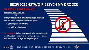 Grafika przedstawia napisy informujące o zmianach w przepisach ruchu drogowego BEZPIECZEŃSTWO PIESZYCH NA DRODZE PIESZEMU ZABRANIA SIĘ: korzystania z telefonu lub innego urządzenia elektronicznego podczas wchodzenia lub przechodzenia przez:  jezdnię lub torowisko, przejście dla pieszych. W sposób, który prowadzi do ograniczenia możliwości obserwacji sytuacji na jezdni, torowisku lub przejściu dla pieszych! BIURO RUCHU DROGOWEGO KOMENDY GŁÓWNEJ POLICJI