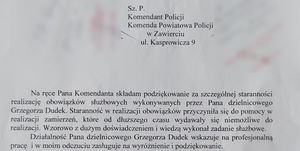 Szanowny Pan Komendant Policji, Komenda Powiatowa Policji w Zawierciu, ulica Kasprowicza 9. Na ręce Pana Komendanta składam podziękowanie za szczególnej staranności realizację obowiązków służbowych wykonywanych przez Pana dzielnicowego Grzegorza Dudek. Staranność w realizacji obowiązków przyczyniła się do pomocy w realizacji zamierzeń, które od dłuższego czasu wydawały się niemożliwe do realizacji. Wzorowo z dużym doświadczeniem i wiedzą wykonał swoje zadanie służbowe. Działalność Pana dzielnicowego Grzegorza Dudek wskazuje na profesjonalną prac i w moim odczuciu zasługuje na wyróżnienie i podziękowanie. Proszę o pozytywne rozpatrzenie i docenienie Pana dzielnicowego Grzegorza Dudek. Dziękuję za pozytywne rozpatrzenie prośby.