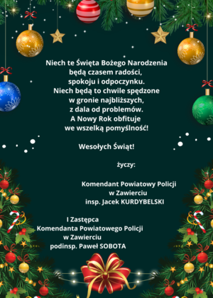 Niech te Święta Bożego Narodzenia będą czasem radości, spokoju i odpoczynku. Niech będą to chwile spędzone  w gronie najbliższych, z dala od problemów. A Nowy Rok niech obfituje we wszelką pomyślność! Wesołych Świąt! życzy: Komendant Powiatowy Policji w Zawierciu insp. Jacek KURDYBELSKI, I Zastępca Komendanta Powiatowego Policji w Zawierciu podinsp. Paweł SOBOTA.