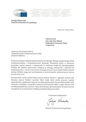 Zawiercie, 2 lipca 2025 r. Szanowny Pan insp. mgr Artur Klimek Komendant Powiatowy Policji w Zawierciu Szanowny Panie Komendancie, Funkcjonariuszki i Funkcjonariusze Policji, Szanowni Państwo, Policja jest jednym z filarów bezpieczeństwa narodowego. Dlatego z okazji Święta Policji Funkcjonariuszkom i Funkcjonariuszom Komendy Powiatowej Policji w Zawierciu, przesyłam wyrazy uznania i wdzięczności za codzienną służbę dla Rzeczypospolitej Polskiej, dla lokalnej społeczności. Dziękuję za odwagę, poświęcenie i gotowość do niesienia pomocy - nawet z narażeniem własnego zdrowia i życia. Dzięki Państwa służbie miliony Polaków mogą czuć się bezpiecznie w swoich domach, miejscach pracy oraz na ulicach miast i wsi. 
Rzeczywistość stawia przed Policją szereg nowych wyzwań i zagrożeń, którym jako formacja musicie Państwo sprostać. Niech każdy dzień służby przynosi uznanie społeczeństwa i adekwatne wsparcie od władz państwowych. Życzę Państwu także wielu sukcesów, satysfakcji z pomyślnej realizacji powierzanych zadań, a także zdrowia oraz wszelkiej pomyślności, zarówno w życiu zawodowym, jak i prywatnym. Wracajcie zawsze szczęśliwie do swoich domów i bliskich po każdej zakończonej akcji. Z wyrazami wdzięczności Poseł do Parlamentu Europejskiego Jadwiga Wiśniewska
