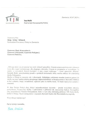 Szanowny Pan insp. Artur Klimek Komendant Powiatowy Policji w Zawierciu Szanowny Panie Komendancie, Szanowne Policjantki, Szanowni Policjanci, Szanowni Państwo, „Odwaga może się przejawiać na wiele różnych sposobów: Czasem oznacza poświęcenie własnego życia dla czegoś ważniejszego, dla drugiego człowieka. Czasem to rezygnacja ze wszystkiego, co znałeś, ze wszystkich, których kochałeś, w imię czegoś większego.&quot; - cytat z powieści .,Wierna&quot; Veroniki Roth, amerykańskiej pisarki o polskich korzeniach, który można odnieść do codziennej służby Policjantów. Służba w Policji to zaszczyt, ale i obowiązek. Zakładając codziennie mundur jesteście gotowi do służby na rzecz społeczeństwa przejmując odpowiedzialność za bezpieczeństwo obywateli. Robicie to bez wahania, mając świadomość zagrożeń jakich ta służba niesie. To budzi najwyższe uznanie i szacunek. W dniu Święta Policji chcę złożyć najserdeczniejsze życzenia - przede wszystkim zdrowia, pomyślności, bezpiecznej służby i zadowolenia z pełnienia tak zaszczytnej funkcji. Szczególnie chcę pogratulować Paniom Policjantkom, które w tym roku obchodzą jubileusz100-lecia służby kobiet w Policji. Niech wdzięczność i szacunek obywateli będzie dla Was dodatkową nagrodą. Wszystkiego najlepszego! Łączę wyrazy szacunku. Ewa Malik