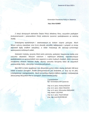 Zawiercie 02 lipca 2025 r. insp. Artur KLIMEK Komendant Powiatowy Policji w Zawierciu Z okazji dzisiejszych obchodów Święta Policji składamy Panu, wszystkim podległym funkcjonariuszom i pracownikom Policji serdeczne życzenia i podziękowanie za rzetelną służbę. Gratulujemy wyróżnionym i awansowanym na kolejne stopnie policyjne. Niech Wasze sukcesy zawodowe oraz liczne dowody szacunku, wdzięczności sympatii ze strony obywateli będą źródłem satysfakcji, a także motywacją dla dalszego sumiennego wykonywania niełatwych zadań. Koleżanki i koledzy, życzymy Wam wielu sukcesów, spokojnej i bezpiecznej służby oraz szacunku obywateli. Waszym rodzinom i najbliższym składamy najserdeczniejsze podziękowania za wyrozumiałość oraz wsparcie w wielu trudnych chwilach, które stanowią nieodzowny element Państwa służby. Wyrazy szacunku kierujemy także do wszystkich pracowników Policji, emerytów i rencistów policyjnych. Rok 2025 to także wyjątkowy czas dla polskiej policji, która z dumą obchodzi 100-lecie kobiet w swoich szeregach. Służba funkcjonariuszek jest dowodem, że liczy się nie pleć, a kompetencje i zaangażowanie. Niech ten jubileusz będzie źródłem inspiracji i motywacji do dalszej pracy Wszystkich Pań w szeregach zawierciańskiej policji. Z poważaniem Byli Komendanci KPP Zawiercie insp. w st. spocz. Andrzej KOCZUR, insp. w st. spocz. Adam PAŁUCHA, insp. w st. spocz. Mieczysław SMOLAREK, insp. Robert SZCZYPKA, insp. w st. spocz. Paweł SZELĄG, insp. mgr Jacek KURDYBELSKI