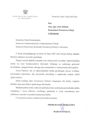 Sosnowiec, dnia 1 lipca 2025 roku Pan insp. mgr Artur Klimek Komendant Powiatowy Policji w Zawierciu Szanowny Panie Komendancie Szanowne Funkcjonariuszki i Funkcjonariusze Policji Szanowni Pracownicy Komendy Powiatowej Policji w Zawierciu Z okazji przypadającego na dzień 24 lipca 2025 roku Święta Policji składam Państwu najlepsze życzenia i gratulacje. Pragnę wyrazić głęboki szacunek oraz wdzięczność za trudną i odpowiedzialną służbę na rzecz bezpieczeństwa obywateli. Dziękuję za codzienną gotowość do działania, zaangażowanie, odwagę oraz sumienność w wykonywaniu obowiązków. Życzę Państwu, aby ta odpowiedzialna służba przebiegała zawsze w dobrej, koleżeńskiej atmosferze, aby przynosiła satysfakcję i znajdowała uznanie wśród społeczeństwa. Niech każdego dnia towarzyszy Państwu niegasnąca siła ducha, wsparcie bliskich i poczucie dobrze spełnionego obowiązku. Składam jednocześnie serdeczne podziękowania za dotychczasową bardzo dobrą współpracę i życzę Państwu wszelkiego spełniania w życiu zawodowym oraz osobistym, a przede wszystkim bezpiecznej służby. Z wyrazami uznania i serdecznymi pozdrowieniami PROKURATOR OKRĘGOWY MARCIN STOLPA