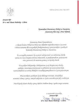 Dąbrowa Górnicza 2 lipca 2025 r. Komendant Powiatowy Policji w Zawierciu Szanowny Pan inspektor Artur Klimek. Szanowny Panie Komendancie, z okazji Święta Policji na Pana ręce składam najserdeczniejsze życzenia i słowa uznania dla wszystkich funkcjonariuszy i pracowników cywilnych Komendy Powiatowej Policji w Zawierciu. To szczególny moment, by wyrazić wdzięczność za codzienną służbę i pracę na rzecz bezpieczeństwa obywateli, za profesjonalizm, poświecenie oraz gotowość do niesienia pomocy w każdej chwili. Wszystkim Policjantkom i Policjantom życzę bezpiecznej służby, spokoju, nieustającej motywacji w pełnieniu tej zaszczytnej misji, wyrozumiałości ze strony bliskich i wszelkiej pomyślności w życiu prywatnym. Pracownikom cywilnym życzę dalszego rozwoju, satysfakcji, uznania i dumy z pracy, samych sukcesów w życiu zawodowym jaki osobistym. Niech każdy dzień służby i pracy będzie źródłem dumy i społecznego uznania. Z wyrazami szacunku Senator RP dr n. med. Beata Małecka - Libera