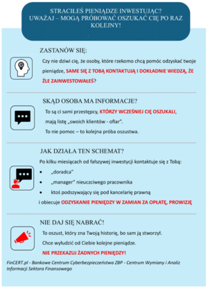 Straciłeś pieniądze inwestując?  Uważaj – mogą próbować oszukać cię po raz kolejny!
Pomimo wielu ostrzeżeń, użytkownicy internetu wciąż padają ofiarą oszustw i tracą pieniądze podczas inwestowania w fałszywe inwestycje. Oszustwo internetowe może spotkać każdego. Dlatego najważniejsze jest zachowanie czujności i zdrowego rozsądku!
Zastanów się: Czy nie dziwi cię, że osoby, które rzekomo chcą pomóc odzyskać twoje pieniądze, same się z tobą kontaktują i dokładnie wiedzą, że źle zainwestowałeś?
Skąd osoba ma informacje? To są ci sami przestępcy, którzy wcześniej cię oszukali, mają listę „swoich klientów - ofiar”. To nie pomoc – to kolejna próba oszustwa. Jak działa ten schemat?
Po kilku miesiącach od fałszywej inwestycji kontaktuje się z Tobą: • „doradca” • „manager” nieuczciwego pracownika • ktoś podszywający się pod kancelarię prawną i obiecuje odzyskanie pieniędzy w zamian za opłatę, prowizję Nie daj się nabrać! To oszust, który zna Twoją historię, bo sam ją stworzył. Chce wyłudzić od Ciebie kolejne pieniądze. Nie przekazuj żadnych pieniędzy!