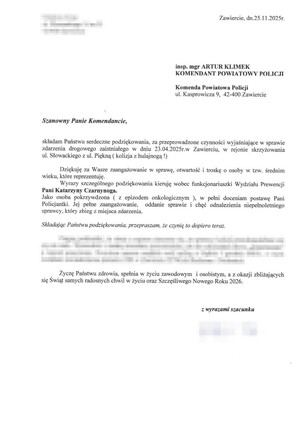 Zawiercie, dnia 25.11.2025 insp. mgr ARTUR KLIMEK KOMENDANT POWIATOWY POLICJI Komenda Powiatowa Policji ul. Kasprowicza 9, 42-400 Zawiercie
Szanowny Panie Komendancie, składam Państwu serdeczne podziękowania, za przeprowadzone czynności wyjaśniające w sprawie zdarzenia drogowego zaistniałego dniu 23.04.2025 roku w Zawierciu, w rejonie skrzyżowania ul. Słowackiego z ul. Piękną ( kolizja z hulajnoga ). Dziekuję za Wasze zaangażowanie w sprawę, otwartość, troskę o osoby w tzw. średnim wieku, które reprezentuję. Wyrazy szczególnego podziękowania kieruję wobec funkcjonariuszki Wydziału Prewencji Pani Katarzyny Czarnynoga. Jako osoba pokrzywdzona ( zZ epizodem onkologicznym ), w pełni doceniam postawę Pani Policjantki. Jej pełne zaangażowanie, oddanie sprawie i chęć odnalezienia niepełnoletniego sprawcy, który zbiegł z miejsca zdarzenia. Składając Państwu podziękowania, przepraszam, że czynię to dopiero teraz. Życzę Państwu zdrowia, spełnienia w życiu zawodowym i osobistym, a z okazji zbliżających się Świąt samych radosnych chwil w życiu oraz Szczęśliwego Nowego Roku 2026. Z wyrazami szacunku