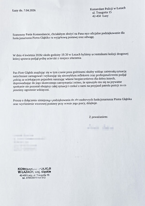 Łazy dnia 7.04.2026 Komendant Policji w Łazach ulica Traugutta 15, 42-450 Łazy. Szanowny Panie Komendancie, chciałabym złożyć na Pana ręce oficjalne podziękowanie dla funkcjonariusza Piotra Głąbika za wyjątkową postawę oraz odwagę. W dniu 4 kwietnia 2026 roku około godziny 19.30 w Łazach byliśmy uczestnikami kolizji drogowej, której sprawca podjął próbę ucieczki z miejsca zdarzenia. Pan Piotr Głąbik znajdując się wolnym czasie poza godzinami służby widząc zaistniałą sytuację natychmiast zareagował i wykazując się niezwykłym refleksem oraz profesjonalizmem podjął pościg za uciekającym pojazdem narażając własne bezpieczeństwo dla dobra innych, doprowadzając do jego skutecznego zatrzymania i mimo, że spieszyło mu się na prywatne spotkanie nie pozostał obojętny całej sytuacji i czekał z nami na przyjazd patolu policji za co jesteśmy ogromnie wdzięczni. Proszę o dołączenie niniejszego podziękowania do akt osobowych funkcjonariusza Piotra Głąbika oraz wyróżnienie wzorowej postawy przy ocenie jego pracy, dziękuje. Podpis