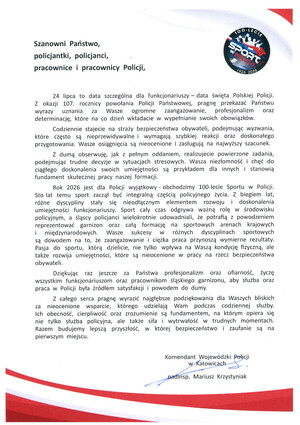 Szanowni Państwo, policjantki, policjanci, pracownice i pracownicy Policji, 24 lipca to data szczególna dla funkcjonariuszy data święta Polskiej Policji. Z okazji 107. rocznicy powołania Policji Państwowej, pragnę przekazać Państwu wyrazy uznania za Wasze ogromne zaangażowanie, profesjonalizm oraz determinację, które na co dzień wkładacie w wypełnianie swoich obowiązków. Codziennie stajecie na straży bezpieczeństwa obywateli, podejmując wyzwania, które często są nieprzewidywalne i wymagają szybkiej reakcji oraz doskonałego przygotowania. Wasze osiągnięcia są nieocenione i zasługują na najwyższy szacunek. Z dumą obserwuję, jak z pełnym oddaniem, realizujecie powierzone zadania, podejmując trudne decyzje w sytuacjach stresowych. Wasza niezłomność i chęć do ciągłego doskonalenia swoich umiejętności są przykładem dla innych i stanowią fundament skutecznej pracy naszej formacji. Rok 2026 jest dla Policji wyjątkowy obchodzimy 100-lecie Sportu w Policji. Sto lat temu sport zaczął być integralną częścią policyjnego życia. Z biegiem lat, różne dyscypliny stały się nieodłącznym elementem rozwoju i doskonalenia umiejętności funkcjonariuszy. Sport cały czas odgrywa ważną rolę w środowisku policyjnym, a śląscy policjanci wielokrotnie udowadniali, że potrafią z powodzeniem reprezentować garnizon oraz całą formację na sportowych arenach krajowych i międzynarodowych. Wasze sukcesy w różnych dyscyplinach sportowych są dowodem na to, że zaangażowanie i ciężka praca przynoszą wymierne rezultaty. Pasja do sportu, którą dzielicie, nie tylko wpływa na Waszą kondycję fizyczną, ale także rozwija umiejętności, które są nieocenione w pracy na rzecz bezpieczeństwa obywateli. Dziękując raz jeszcze za Państwa profesjonalizm oraz ofiarność, życzę wszystkim funkcjonariuszom oraz pracownikom śląskiego garnizonu, aby służba oraz praca w Policji była źródłem satysfakcji i powodem do dumy. Z całego serca pragnę wyrazić najgłębsze podziękowania dla Waszych bliskich za nieocenione wsparcie, którego udzielają Wam podczas codziennej służby. Ich obecność, cierpliwość oraz zrozumienie są fundamentem, na którym opiera się nie tylko służba policyjna, ale także siła, wytrwałość w trudnych momentach. Razem budujemy lepszą, przyszłość, w której, bezpieczeństwo zaufanie są na pierwszym miejscu. Komendant Wojewódzki Policji w Katowicach podinsp. Mariusz Krzystyniak